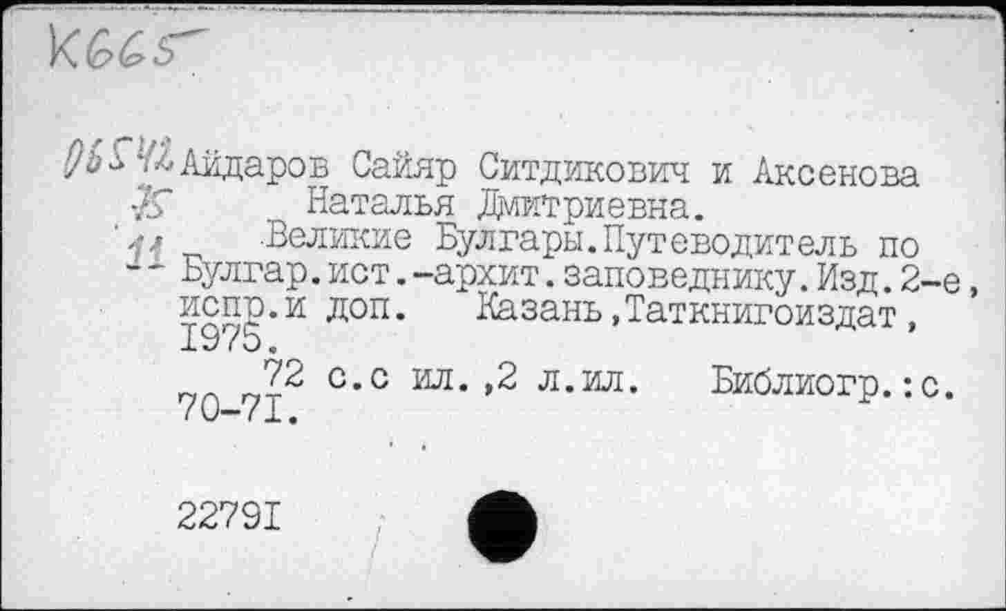 ﻿
’^Айдаров Сайяр Ситдикович и Аксенова /У а
ИСПО.И
1975.
72
70-71.
Наталья Дмитриевна.
. Великие Булгары.Путеводитель по
~ Булгар.ист.-аркит.заповеднику.Изд.2-
’ доп. Казань»Таткнигоиздат, с.с ил. ,2 л.ил.	Библиогр.:с
22791